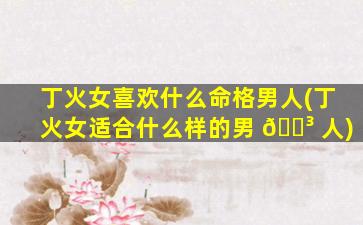 丁火女喜欢什么命格男人(丁火女适合什么样的男 🐳 人)